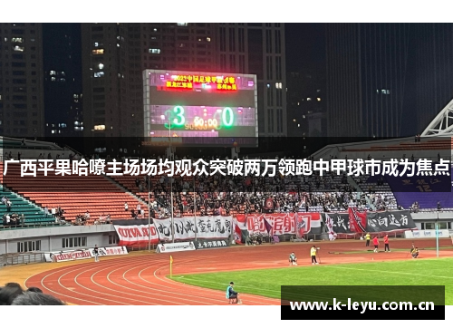 广西平果哈嘹主场场均观众突破两万领跑中甲球市成为焦点